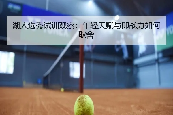 湖人选秀试训观察：年轻天赋与即战力如何取舍